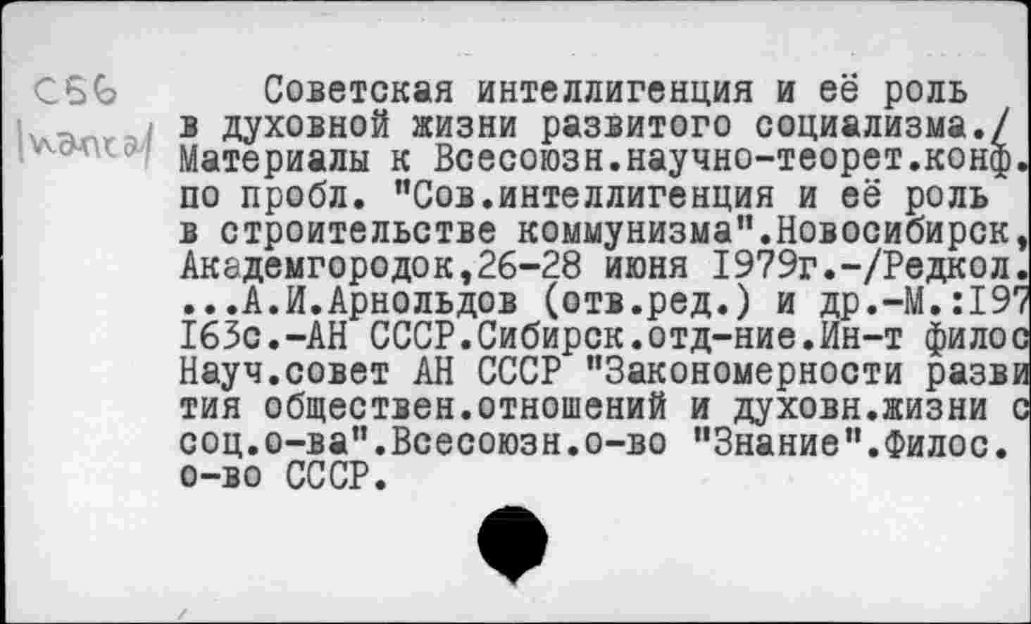 ﻿Советская интеллигенция и её роль в духовной жизни развитого социализма./ Материалы к Всесоюзн.научно-теорет.конф по пробл. "Сов.интеллигенция и её роль в строительстве коммунизма".Новосибирск Академгородок,26-28 июня 19?9г.-/Редкол ...А.И.Арнольдов (отв.ред.) и др.-М,:19 163с.-АН СССР.Сибирск.отд-ние.Ин-т фило Науч.совет АН СССР "Закономерности разв тия обществен.отношений и духовн.жизни соц.о-ва".Всесоюзн.о-во "Знание".Филос. о-во СССР.